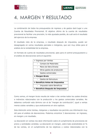8
OriginaldeENyDBUSINESSSCHOOL.Permitidosuusoenprogramasdepostgradoduranteelpresentecurso.
ProhibidasureproduccióntotaloparcialsinlaautorizaciónexpresadeENyDBUSINESSSCHOOL.
4. MARGEN Y RESULTADO
La combinación de todos los presupuestos de ingresos y de gastos dará lugar a una
Cuenta de Resultados Previsional. El objetivo último de la cuenta de resultados
previsional es facilitar una previsión, lo más ajustada posible, de cuál será el resultado
del ejercicio de la empresa.
El resultado neto de la empresa, o resultado después de impuestos, puede ser
desagregado en varios resultados parciales o márgenes, que son muy útiles para el
análisis de la rentabilidad de la empresa.
Un formato de cuenta de resultados previsional, apto para el control presupuestario y
el análisis de desviaciones sería el siguiente:
+ Ingresos por Ventas
- Compra de Materiales
- Mano de Obra Directa
- Otros gastos de producción
- Gastos comerciales
= Margen Bruto
- Gastos de Estructura
= Beneficio Antes de Impuestos
- Impuesto sobre Beneficios
= Beneficio Después de Impuestos
Como vemos, el margen bruto resulta de restar a las ventas todos los costes directos
e indirectos relacionados con la producción y los gastos comerciales variables. No
debemos confundir este término con el de “margen de contribución”, igual a ventas
menos costes variables y que analizaremos en otro capítulo.
Esta distinción entre Ventas, márgenes y resultados nos permite una información muy
útil para el análisis de desviaciones. Podemos encontrar 3 desviaciones: en ingresos,
en margen y en resultado.
La desviación en ventas nos dará información sobre el cumplimiento de previsiones de
precio y cantidades vendidas. La desviación en margen, sobre todo analizándola en %
de las ventas, en el cumplimiento de los objetivos y costes relacionados con la
 