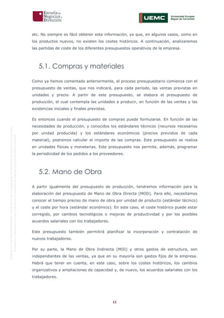 11
OriginaldeENyDBUSINESSSCHOOL.Permitidosuusoenprogramasdepostgradoduranteelpresentecurso.
ProhibidasureproduccióntotaloparcialsinlaautorizaciónexpresadeENyDBUSINESSSCHOOL.
etc. No siempre es fácil obtener esta información, ya que, en algunos casos, como en
los productos nuevos, no existen los costes históricos. A continuación, analizaremos
las partidas de coste de los diferentes presupuestos operativos de la empresa.
5.1. Compras y materiales
Como ya hemos comentado anteriormente, el proceso presupuestario comienza con el
presupuesto de ventas, que nos indicará, para cada período, las ventas previstas en
unidades y precio. A partir de este presupuesto, se elabora el presupuesto de
producción, el cual contempla las unidades a producir, en función de las ventas y las
existencias iniciales y finales previstas.
Es entonces cuando el presupuesto de compras puede formularse. En función de las
necesidades de producción, y conocidos los estándares técnicos (recursos necesarios
por unidad producida) y los estándares económicos (precios previstos de cada
material), podremos calcular el importe de las compras. Este presupuesto se realiza
en unidades físicas y monetarias. Este presupuesto nos permite, además, programar
la periodicidad de los pedidos a los proveedores.
5.2. Mano de Obra
A partir igualmente del presupuesto de producción, tendremos información para la
elaboración del presupuesto de Mano de Obra Directa (MOD). Para ello, necesitamos
conocer el tiempo preciso de mano de obra por unidad de producto (estándar técnico)
y el coste por hora (estándar económico). En este caso, el coste histórico puede estar
corregido, por cambios tecnológicos o mejoras de productividad y por los posibles
acuerdos salariales con los trabajadores.
Este presupuesto también permitirá planificar la incorporación y contratación de
nuevos trabajadores.
Por su parte, la Mano de Obra Indirecta (MOI) y otros gastos de estructura, son
independientes de las ventas, ya que en su mayoría son gastos fijos de la empresa.
Habrá que tener en cuenta, en este caso, sobre los costes históricos, los cambios
organizativos y ampliaciones de capacidad y, de nuevo, los acuerdos salariales con los
trabajadores.
 