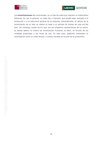 12
OriginaldeENyDBUSINESSSCHOOL.Permitidosuusoenprogramasdepostgradoduranteelpresentecurso.
ProhibidasureproduccióntotaloparcialsinlaautorizaciónexpresadeENyDBUSINESSSCHOOL.
Las amortizaciones del inmovilizado, es un tipo de coste que requiere un tratamiento
diferente. Es, por lo general, un coste fijo e indirecto, que puede estar asociado a la
producción o a la estructura general de la empresa. Generalmente, el cálculo de la
amortización de un bien se realiza en base a un período de tiempo de vida útil del
bien. Sin embargo, puede ocurrir que, por las singulares características de un activo,
se decida aplicar un criterio de amortización funcional, es decir, en función de las
unidades producidas o las horas de uso. En este caso, podemos contemplar la
amortización como un coste directo, e incluso variable en función de la producción.
 