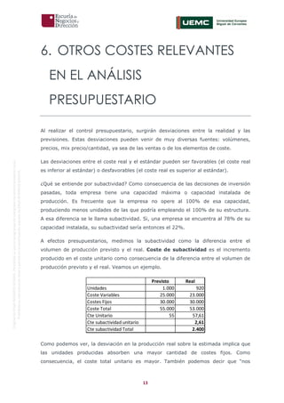 13
OriginaldeENyDBUSINESSSCHOOL.Permitidosuusoenprogramasdepostgradoduranteelpresentecurso.
ProhibidasureproduccióntotaloparcialsinlaautorizaciónexpresadeENyDBUSINESSSCHOOL.
6. OTROS COSTES RELEVANTES
EN EL ANÁLISIS
PRESUPUESTARIO
Al realizar el control presupuestario, surgirán desviaciones entre la realidad y las
previsiones. Estas desviaciones pueden venir de muy diversas fuentes: volúmenes,
precios, mix precio/cantidad, ya sea de las ventas o de los elementos de coste.
Las desviaciones entre el coste real y el estándar pueden ser favorables (el coste real
es inferior al estándar) o desfavorables (el coste real es superior al estándar).
¿Qué se entiende por subactividad? Como consecuencia de las decisiones de inversión
pasadas, toda empresa tiene una capacidad máxima o capacidad instalada de
producción. Es frecuente que la empresa no opere al 100% de esa capacidad,
produciendo menos unidades de las que podría empleando el 100% de su estructura.
A esa diferencia se le llama subactividad. Si, una empresa se encuentra al 78% de su
capacidad instalada, su subactividad sería entonces el 22%.
A efectos presupuestarios, medimos la subactividad como la diferencia entre el
volumen de producción previsto y el real. Coste de subactividad es el incremento
producido en el coste unitario como consecuencia de la diferencia entre el volumen de
producción previsto y el real. Veamos un ejemplo.
Como podemos ver, la desviación en la producción real sobre la estimada implica que
las unidades producidas absorben una mayor cantidad de costes fijos. Como
consecuencia, el coste total unitario es mayor. También podemos decir que “nos
Previsto Real
Unidades 1.000 920
Coste Variables 25.000 23.000
Costes Fijos 30.000 30.000
Coste Total 55.000 53.000
Cte Unitario 55 57,61
Cte subactividad unitario 2,61
Cte subactividad Total 2.400
 
