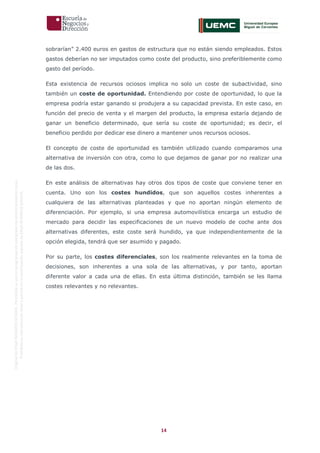 14
OriginaldeENyDBUSINESSSCHOOL.Permitidosuusoenprogramasdepostgradoduranteelpresentecurso.
ProhibidasureproduccióntotaloparcialsinlaautorizaciónexpresadeENyDBUSINESSSCHOOL.
sobrarían” 2.400 euros en gastos de estructura que no están siendo empleados. Estos
gastos deberían no ser imputados como coste del producto, sino preferiblemente como
gasto del período.
Esta existencia de recursos ociosos implica no solo un coste de subactividad, sino
también un coste de oportunidad. Entendiendo por coste de oportunidad, lo que la
empresa podría estar ganando si produjera a su capacidad prevista. En este caso, en
función del precio de venta y el margen del producto, la empresa estaría dejando de
ganar un beneficio determinado, que sería su coste de oportunidad; es decir, el
beneficio perdido por dedicar ese dinero a mantener unos recursos ociosos.
El concepto de coste de oportunidad es también utilizado cuando comparamos una
alternativa de inversión con otra, como lo que dejamos de ganar por no realizar una
de las dos.
En este análisis de alternativas hay otros dos tipos de coste que conviene tener en
cuenta. Uno son los costes hundidos, que son aquellos costes inherentes a
cualquiera de las alternativas planteadas y que no aportan ningún elemento de
diferenciación. Por ejemplo, si una empresa automovilística encarga un estudio de
mercado para decidir las especificaciones de un nuevo modelo de coche ante dos
alternativas diferentes, este coste será hundido, ya que independientemente de la
opción elegida, tendrá que ser asumido y pagado.
Por su parte, los costes diferenciales, son los realmente relevantes en la toma de
decisiones, son inherentes a una sola de las alternativas, y por tanto, aportan
diferente valor a cada una de ellas. En esta última distinción, también se les llama
costes relevantes y no relevantes.
 