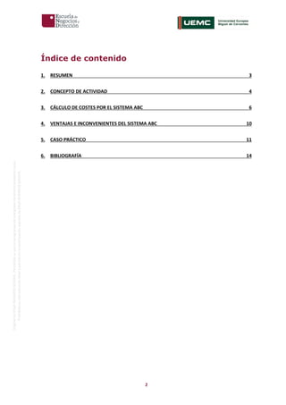 2
OriginaldeENyDBUSINESSSCHOOL.Permitidosuusoenprogramasdepostgradoduranteelpresentecurso.
ProhibidasureproduccióntotaloparcialsinlaautorizaciónexpresadeENyDBUSINESSSCHOOL.
Índice de contenido
1. RESUMEN 3
2. CONCEPTO DE ACTIVIDAD 4
3. CÁLCULO DE COSTES POR EL SISTEMA ABC 6
4. VENTAJAS E INCONVENIENTES DEL SISTEMA ABC 10
5. CASO PRÁCTICO 11
6. BIBLIOGRAFÍA 14
 