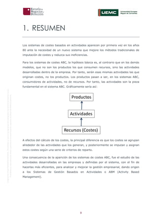 3
OriginaldeENyDBUSINESSSCHOOL.Permitidosuusoenprogramasdepostgradoduranteelpresentecurso.
ProhibidasureproduccióntotaloparcialsinlaautorizaciónexpresadeENyDBUSINESSSCHOOL.
1. RESUMEN
Los sistemas de costes basados en actividades aparecen por primera vez en los años
80 ante la necesidad de un nuevo sistema que mejore los métodos tradicionales de
imputación de costes y reduzca sus ineficiencias.
Para los sistemas de costes ABC, la hipótesis básica es, al contrario que en los demás
modelos, que no son los productos los que consumen recursos, sino las actividades
desarrolladas dentro de la empresa. Por tanto, serán esas mismas actividades las que
originan costes, no los productos. Los productos pasan a ser, en los sistemas ABC,
consumidores de actividades, no de recursos. Por tanto, las actividades son la pieza
fundamental en el sistema ABC. Gráficamente sería así:
A efectos del cálculo de los costes, la principal diferencia es que los costes se agrupan
alrededor de las actividades que los generan, y posteriormente se imputan y asignan
estos costes según una serie de criterios de reparto.
Una consecuencia de la aparición de los sistemas de costes ABC, fue el estudio de las
actividades desarrolladas en las empresas y definidas por el sistema, con el fin de
hacerlas más eficientes, para analizar y mejorar la gestión empresarial, dando origen
a los Sistemas de Gestión Basados en Actividades o ABM (Activity Based
Management).
Productos
Actividades
Recursos (Costes)
 