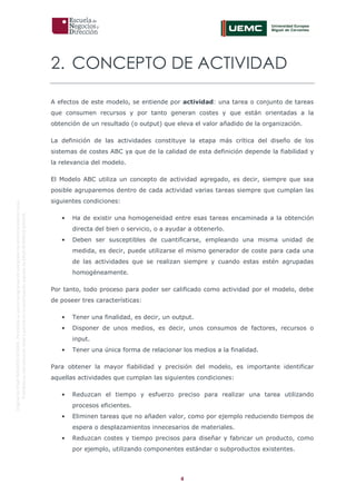 4
OriginaldeENyDBUSINESSSCHOOL.Permitidosuusoenprogramasdepostgradoduranteelpresentecurso.
ProhibidasureproduccióntotaloparcialsinlaautorizaciónexpresadeENyDBUSINESSSCHOOL.
2. CONCEPTO DE ACTIVIDAD
A efectos de este modelo, se entiende por actividad: una tarea o conjunto de tareas
que consumen recursos y por tanto generan costes y que están orientadas a la
obtención de un resultado (o output) que eleva el valor añadido de la organización.
La definición de las actividades constituye la etapa más crítica del diseño de los
sistemas de costes ABC ya que de la calidad de esta definición depende la fiabilidad y
la relevancia del modelo.
El Modelo ABC utiliza un concepto de actividad agregado, es decir, siempre que sea
posible agruparemos dentro de cada actividad varias tareas siempre que cumplan las
siguientes condiciones:
• Ha de existir una homogeneidad entre esas tareas encaminada a la obtención
directa del bien o servicio, o a ayudar a obtenerlo.
• Deben ser susceptibles de cuantificarse, empleando una misma unidad de
medida, es decir, puede utilizarse el mismo generador de coste para cada una
de las actividades que se realizan siempre y cuando estas estén agrupadas
homogéneamente.
Por tanto, todo proceso para poder ser calificado como actividad por el modelo, debe
de poseer tres características:
• Tener una finalidad, es decir, un output.
• Disponer de unos medios, es decir, unos consumos de factores, recursos o
input.
• Tener una única forma de relacionar los medios a la finalidad.
Para obtener la mayor fiabilidad y precisión del modelo, es importante identificar
aquellas actividades que cumplan las siguientes condiciones:
• Reduzcan el tiempo y esfuerzo preciso para realizar una tarea utilizando
procesos eficientes.
• Eliminen tareas que no añaden valor, como por ejemplo reduciendo tiempos de
espera o desplazamientos innecesarios de materiales.
• Reduzcan costes y tiempo precisos para diseñar y fabricar un producto, como
por ejemplo, utilizando componentes estándar o subproductos existentes.
 