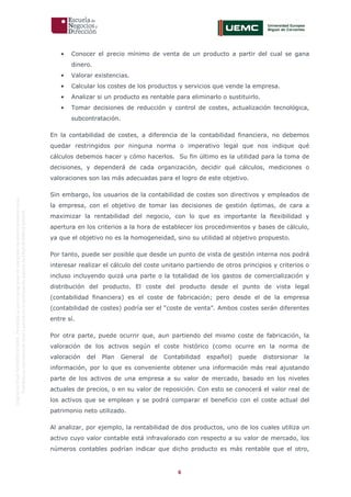 6
OriginaldeENyDBUSINESSSCHOOL.Permitidosuusoenprogramasdepostgradoduranteelpresentecurso.
ProhibidasureproduccióntotaloparcialsinlaautorizaciónexpresadeENyDBUSINESSSCHOOL.
• Conocer el precio mínimo de venta de un producto a partir del cual se gana
dinero.
• Valorar existencias.
• Calcular los costes de los productos y servicios que vende la empresa.
• Analizar si un producto es rentable para eliminarlo o sustituirlo.
• Tomar decisiones de reducción y control de costes, actualización tecnológica,
subcontratación.
En la contabilidad de costes, a diferencia de la contabilidad financiera, no debemos
quedar restringidos por ninguna norma o imperativo legal que nos indique qué
cálculos debemos hacer y cómo hacerlos. Su fin último es la utilidad para la toma de
decisiones, y dependerá de cada organización, decidir qué cálculos, mediciones o
valoraciones son las más adecuadas para el logro de este objetivo.
Sin embargo, los usuarios de la contabilidad de costes son directivos y empleados de
la empresa, con el objetivo de tomar las decisiones de gestión óptimas, de cara a
maximizar la rentabilidad del negocio, con lo que es importante la flexibilidad y
apertura en los criterios a la hora de establecer los procedimientos y bases de cálculo,
ya que el objetivo no es la homogeneidad, sino su utilidad al objetivo propuesto.
Por tanto, puede ser posible que desde un punto de vista de gestión interna nos podrá
interesar realizar el cálculo del coste unitario partiendo de otros principios y criterios o
incluso incluyendo quizá una parte o la totalidad de los gastos de comercialización y
distribución del producto. El coste del producto desde el punto de vista legal
(contabilidad financiera) es el coste de fabricación; pero desde el de la empresa
(contabilidad de costes) podría ser el “coste de venta”. Ambos costes serán diferentes
entre sí.
Por otra parte, puede ocurrir que, aun partiendo del mismo coste de fabricación, la
valoración de los activos según el coste histórico (como ocurre en la norma de
valoración del Plan General de Contabilidad español) puede distorsionar la
información, por lo que es conveniente obtener una información más real ajustando
parte de los activos de una empresa a su valor de mercado, basado en los niveles
actuales de precios, o en su valor de reposición. Con esto se conocerá el valor real de
los activos que se emplean y se podrá comparar el beneficio con el coste actual del
patrimonio neto utilizado.
Al analizar, por ejemplo, la rentabilidad de dos productos, uno de los cuales utiliza un
activo cuyo valor contable está infravalorado con respecto a su valor de mercado, los
números contables podrían indicar que dicho producto es más rentable que el otro,
 