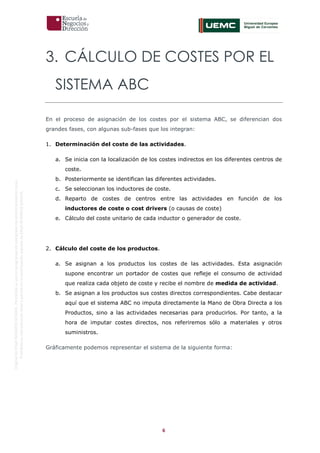 6
OriginaldeENyDBUSINESSSCHOOL.Permitidosuusoenprogramasdepostgradoduranteelpresentecurso.
ProhibidasureproduccióntotaloparcialsinlaautorizaciónexpresadeENyDBUSINESSSCHOOL.
3. CÁLCULO DE COSTES POR EL
SISTEMA ABC
En el proceso de asignación de los costes por el sistema ABC, se diferencian dos
grandes fases, con algunas sub-fases que los integran:
1. Determinación del coste de las actividades.
a. Se inicia con la localización de los costes indirectos en los diferentes centros de
coste.
b. Posteriormente se identifican las diferentes actividades.
c. Se seleccionan los inductores de coste.
d. Reparto de costes de centros entre las actividades en función de los
inductores de coste o cost drivers (o causas de coste)
e. Cálculo del coste unitario de cada inductor o generador de coste.
2. Cálculo del coste de los productos.
a. Se asignan a los productos los costes de las actividades. Esta asignación
supone encontrar un portador de costes que refleje el consumo de actividad
que realiza cada objeto de coste y recibe el nombre de medida de actividad.
b. Se asignan a los productos sus costes directos correspondientes. Cabe destacar
aquí que el sistema ABC no imputa directamente la Mano de Obra Directa a los
Productos, sino a las actividades necesarias para producirlos. Por tanto, a la
hora de imputar costes directos, nos referiremos sólo a materiales y otros
suministros.
Gráficamente podemos representar el sistema de la siguiente forma:
 