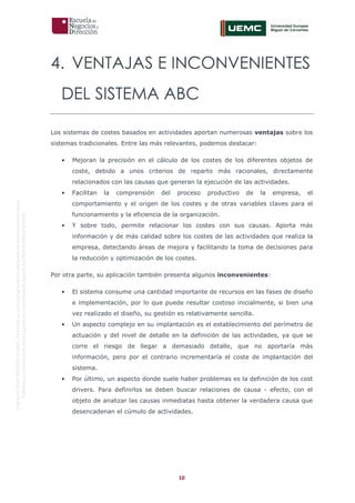 10
OriginaldeENyDBUSINESSSCHOOL.Permitidosuusoenprogramasdepostgradoduranteelpresentecurso.
ProhibidasureproduccióntotaloparcialsinlaautorizaciónexpresadeENyDBUSINESSSCHOOL.
4. VENTAJAS E INCONVENIENTES
DEL SISTEMA ABC
Los sistemas de costes basados en actividades aportan numerosas ventajas sobre los
sistemas tradicionales. Entre las más relevantes, podemos destacar:
• Mejoran la precisión en el cálculo de los costes de los diferentes objetos de
coste, debido a unos criterios de reparto más racionales, directamente
relacionados con las causas que generan la ejecución de las actividades.
• Facilitan la comprensión del proceso productivo de la empresa, el
comportamiento y el origen de los costes y de otras variables claves para el
funcionamiento y la eficiencia de la organización.
• Y sobre todo, permite relacionar los costes con sus causas. Aporta más
información y de más calidad sobre los costes de las actividades que realiza la
empresa, detectando áreas de mejora y facilitando la toma de decisiones para
la reducción y optimización de los costes.
Por otra parte, su aplicación también presenta algunos inconvenientes:
• El sistema consume una cantidad importante de recursos en las fases de diseño
e implementación, por lo que puede resultar costoso inicialmente, si bien una
vez realizado el diseño, su gestión es relativamente sencilla.
• Un aspecto complejo en su implantación es el establecimiento del perímetro de
actuación y del nivel de detalle en la definición de las actividades, ya que se
corre el riesgo de llegar a demasiado detalle, que no aportaría más
información, pero por el contrario incrementaría el coste de implantación del
sistema.
• Por último, un aspecto donde suele haber problemas es la definición de los cost
drivers. Para definirlos se deben buscar relaciones de causa - efecto, con el
objeto de analizar las causas inmediatas hasta obtener la verdadera causa que
desencadenan el cúmulo de actividades.
 