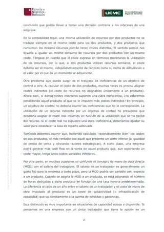 7
OriginaldeENyDBUSINESSSCHOOL.Permitidosuusoenprogramasdepostgradoduranteelpresentecurso.
ProhibidasureproduccióntotaloparcialsinlaautorizaciónexpresadeENyDBUSINESSSCHOOL.
conclusión que podría llevar a tomar una decisión contraria a los intereses de una
empresa.
En la contabilidad legal, una misma utilización de recursos por dos productos no se
traduce siempre en el mismo coste para los dos productos, y dos productos que
consuman los mismos recursos podrán tener costes distintos. El sentido común nos
llevaría a igualar un mismo consumo de recursos por dos productos con un mismo
coste. Téngase en cuenta que el coste expresa en términos monetarios la utilización
de los recursos, por lo que, si dos productos utilizan recursos similares, el coste
debería ser el mismo, independientemente de factores como su fecha de adquisición o
el valor por el que en un momento se adquirieron.
Otro problema que puede surgir es el traspaso de ineficiencias de un objetivo de
control a otro. Al calcular el coste de dos productos, muchas veces es preciso asignar
costes indirectos (el coste de recursos no asignables únicamente a un producto).
Ahora bien, si dichos costes indirectos suponen una clara ineficiencia, ¿no estaremos
penalizando aquel producto al que se le imputen más costes indirectos? En principio,
un objetivo de control no debería asumir las ineficiencias que no le corresponden. La
utilización de un recurso indirecto por un objetivo de control no presupone que
debamos asignar el coste real incurrido en función de la utilización que se ha hecho
del recurso. Si el coste real ha supuesto una clara ineficiencia, deberíamos ajustar su
valor para establecer la tasa de reparto adecuada.
Tampoco debemos asumir que, habiendo calculado “razonablemente bien” los costes
de dos productos, el más rentable sea aquél que presente un coste inferior (a igualdad
de precio de venta y obviando razones estratégicas). A corto plazo, una empresa
podrá generar más cash flow en la venta de aquel producto que, aun soportando un
coste mayor, tenga unos costes variables inferiores.
Por otra parte, en muchas ocasiones se confunde el concepto de mano de obra directa
(MOD) con el salario del trabajador. El salario de un trabajador es generalmente un
gasto fijo para la empresa a corto plazo, pero la MOD podría ser variable con respecto
a un producto. Cuando se asigna la MOD a un producto, se está asignando el número
de horas dedicadas a dicho producto en función de una tasa horaria predeterminada.
La diferencia al cabo de un año entre el salario de un trabajador y el coste de mano de
obra imputado al producto es un coste de subactividad (o infrautilización de
capacidad) que va directamente a la cuenta de pérdidas y ganancias.
Esta distinción es muy importante en situaciones de capacidad ociosa o disponible. Si
pensamos en una empresa con un único trabajador que tiene la opción en un
 
