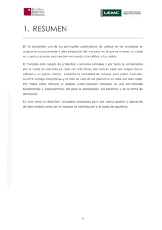 3
OriginaldeENyDBUSINESSSCHOOL.Permitidosuusoenprogramasdepostgradoduranteelpresentecurso.
ProhibidasureproduccióntotaloparcialsinlaautorizaciónexpresadeENyDBUSINESSSCHOOL.
1. RESUMEN
En la actualidad uno de los principales quebraderos de cabeza de las empresas es
adaptarse correctamente a alas exigencias del mercado en el que se mueve, no sobre
en cuanto a precios sino también en cuanto a la calidad y los costes.
El mercado está copado de productos y servicios similares y por tanto la competencia
por la cuota de mercado es cada vez más feroz, los clientes cada vez exigen mayor
calidad a un precio inferior, aumenta la necesidad de innovar para poder mantener
nuestra ventaja competitiva y el ciclo de vida de los productos es cada vez más corto.
Por todos estos motivos el análisis Coste-Volumen-Beneficio es una herramienta
fundamental y especialmente útil para la planificación del beneficio y de la toma de
decisiones.
En este tema se describen conceptos necesarios para una buena gestión y aplicación
de este modelo como son el margen de contribución y el punto de equilibrio.
 