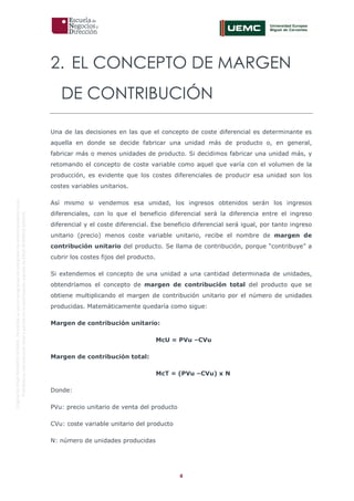 4
OriginaldeENyDBUSINESSSCHOOL.Permitidosuusoenprogramasdepostgradoduranteelpresentecurso.
ProhibidasureproduccióntotaloparcialsinlaautorizaciónexpresadeENyDBUSINESSSCHOOL.
2. EL CONCEPTO DE MARGEN
DE CONTRIBUCIÓN
Una de las decisiones en las que el concepto de coste diferencial es determinante es
aquella en donde se decide fabricar una unidad más de producto o, en general,
fabricar más o menos unidades de producto. Si decidimos fabricar una unidad más, y
retomando el concepto de coste variable como aquel que varía con el volumen de la
producción, es evidente que los costes diferenciales de producir esa unidad son los
costes variables unitarios.
Así mismo si vendemos esa unidad, los ingresos obtenidos serán los ingresos
diferenciales, con lo que el beneficio diferencial será la diferencia entre el ingreso
diferencial y el coste diferencial. Ese beneficio diferencial será igual, por tanto ingreso
unitario (precio) menos coste variable unitario, recibe el nombre de margen de
contribución unitario del producto. Se llama de contribución, porque “contribuye” a
cubrir los costes fijos del producto.
Si extendemos el concepto de una unidad a una cantidad determinada de unidades,
obtendríamos el concepto de margen de contribución total del producto que se
obtiene multiplicando el margen de contribución unitario por el número de unidades
producidas. Matemáticamente quedaría como sigue:
Margen de contribución unitario:
McU = PVu –CVu
Margen de contribución total:
McT = (PVu –CVu) x N
Donde:
PVu: precio unitario de venta del producto
CVu: coste variable unitario del producto
N: número de unidades producidas
 