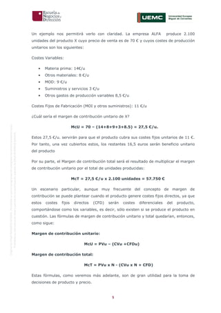 5
OriginaldeENyDBUSINESSSCHOOL.Permitidosuusoenprogramasdepostgradoduranteelpresentecurso.
ProhibidasureproduccióntotaloparcialsinlaautorizaciónexpresadeENyDBUSINESSSCHOOL.
Un ejemplo nos permitirá verlo con claridad. La empresa ALFA produce 2.100
unidades del producto X cuyo precio de venta es de 70 € y cuyos costes de producción
unitarios son los siguientes:
Costes Variables:
• Materia prima: 14€/u
• Otros materiales: 8 €/u
• MOD: 9 €/u
• Suministros y servicios 3 €/u
• Otros gastos de producción variables 8,5 €/u
Costes Fijos de Fabricación (MOI y otros suministros): 11 €/u
¿Cuál sería el margen de contribución unitario de X?
McU = 70 – (14+8+9+3+8.5) = 27,5 €/u.
Estos 27,5 €/u. servirán para que el producto cubra sus costes fijos unitarios de 11 €.
Por tanto, una vez cubiertos estos, los restantes 16,5 euros serán beneficio unitario
del producto
Por su parte, el Margen de contribución total será el resultado de multiplicar el margen
de contribución unitario por el total de unidades producidas:
McT = 27,5 €/u x 2.100 unidades = 57.750 €
Un escenario particular, aunque muy frecuente del concepto de margen de
contribución se puede plantear cuando el producto genere costes fijos directos, ya que
estos costes fijos directos (CFD) serán costes diferenciales del producto,
comportándose como los variables, es decir, sólo existen si se produce el producto en
cuestión. Las fórmulas de margen de contribución unitario y total quedarían, entonces,
como sigue:
Margen de contribución unitario:
McU = PVu – (CVu +CFDu)
Margen de contribución total:
McT = PVu x N - (CVu x N + CFD)
Estas fórmulas, como veremos más adelante, son de gran utilidad para la toma de
decisiones de producto y precio.
 