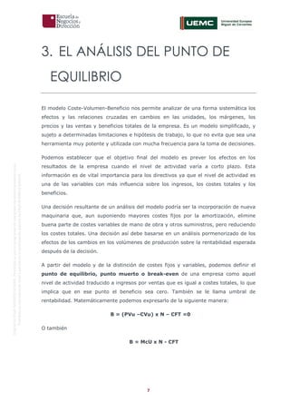 7
OriginaldeENyDBUSINESSSCHOOL.Permitidosuusoenprogramasdepostgradoduranteelpresentecurso.
ProhibidasureproduccióntotaloparcialsinlaautorizaciónexpresadeENyDBUSINESSSCHOOL.
3. EL ANÁLISIS DEL PUNTO DE
EQUILIBRIO
El modelo Coste-Volumen-Beneficio nos permite analizar de una forma sistemática los
efectos y las relaciones cruzadas en cambios en las unidades, los márgenes, los
precios y las ventas y beneficios totales de la empresa. Es un modelo simplificado, y
sujeto a determinadas limitaciones e hipótesis de trabajo, lo que no evita que sea una
herramienta muy potente y utilizada con mucha frecuencia para la toma de decisiones.
Podemos establecer que el objetivo final del modelo es prever los efectos en los
resultados de la empresa cuando el nivel de actividad varía a corto plazo. Esta
información es de vital importancia para los directivos ya que el nivel de actividad es
una de las variables con más influencia sobre los ingresos, los costes totales y los
beneficios.
Una decisión resultante de un análisis del modelo podría ser la incorporación de nueva
maquinaria que, aun suponiendo mayores costes fijos por la amortización, elimine
buena parte de costes variables de mano de obra y otros suministros, pero reduciendo
los costes totales. Una decisión así debe basarse en un análisis pormenorizado de los
efectos de los cambios en los volúmenes de producción sobre la rentabilidad esperada
después de la decisión.
A partir del modelo y de la distinción de costes fijos y variables, podemos definir el
punto de equilibrio, punto muerto o break-even de una empresa como aquel
nivel de actividad traducido a ingresos por ventas que es igual a costes totales, lo que
implica que en ese punto el beneficio sea cero. También se le llama umbral de
rentabilidad. Matemáticamente podemos expresarlo de la siguiente manera:
B = (PVu –CVu) x N – CFT =0
O también
B = McU x N - CFT
 