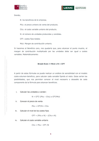 8
OriginaldeENyDBUSINESSSCHOOL.Permitidosuusoenprogramasdepostgradoduranteelpresentecurso.
ProhibidasureproduccióntotaloparcialsinlaautorizaciónexpresadeENyDBUSINESSSCHOOL.
Siendo;
B: los beneficios de le empresa.
PVu: el precio unitario de venta del producto.
CVu: el coste variable unitario del producto.
N: el número de unidades producidas y vendidas.
CFT: costes fijos totales
McU: Margen de contribución unitario.
Si hacemos el Beneficio cero, nos quedaría que, para alcanzar el punto muerto, el
margen de contribución multiplicado por las unidades debe ser igual a costes
variables. Matemáticamente:
Break-Even  McU x N = CFT
A partir de estas fórmulas se puede realizar un análisis de sensibilidad con el modelo
coste-volumen-beneficio, para calcular cada variable fijando el resto. Estas serían las
posibilidades, que nos permiten conocer el nivel necesario o deseable de cada
componente de la fórmula para alcanzar beneficios.
i. Calcular las unidades a vender:
N = CFT/ (PVu – CVu) o CFT/McU
ii. Conocer el precio de venta
PVu = CFT/N + CVu
iii. Calcular el nivel de los costes fijos
CFT = (PVu x N) – (CVu x N)
iv. Calcular el coste variable unitario
CVu = PVu – CFT /N
 