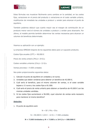 9
OriginaldeENyDBUSINESSSCHOOL.Permitidosuusoenprogramasdepostgradoduranteelpresentecurso.
ProhibidasureproduccióntotaloparcialsinlaautorizaciónexpresadeENyDBUSINESSSCHOOL.
Estas fórmulas nos muestran fácilmente como cambios en la cantidad, en los costes
fijos, variaciones en el precio del producto o variaciones en el coste variable unitario,
modificarían de inmediato las unidades a producir y vender para alcanzar el punto de
equilibrio.
También podemos deducir que cuanto mayor sea el margen de contribución de un
producto menor será el número de unidades a producir y vender para alcanzarlo. Por
último, el modelo permite también determinar las ventas necesarias para alcanzar un
volumen de beneficios determinado.
Veamos su aplicación con un ejemplo:
La empresa OMEGAX dispone de los siguientes datos para un supuesto producto;
Costes fijos anuales (CFT) = 90.000 €
Precio de venta unitario (PVu)= 24 €/u
Costes variables unitarios (CVu)= 12 €/u
Ventas previstas = 9.000 unidades
Nos piden proporcionarlos siguientes datos:
1. Calcular el punto de equilibrio en unidades y en euros.
2. Unidades que deben venderse para obtener un beneficio de 42.000 €.
3. Cuál sería el beneficio, para el mismo volumen de ventas, si el coste variable
bajase a 11 euros y los costes fijos a 81.000.
4. Cuál sería el precio de venta unitario para obtener un beneficio de 45.000 € con las
mismas unidades vendidas.
5. Si los costes fijos aumentaran a 96.000, ¿qué volumen de ventas sería necesario
para mantener el mismo beneficio?
Solución:
1. El punto de equilibrio será
N = GF / PVu –CVu
N = 90.000 € / (24 € - 12 €) = 7.500 unidades
N = 7.500 Unidades y N = 7.500 u x 24 €/u = 180.000 €
 