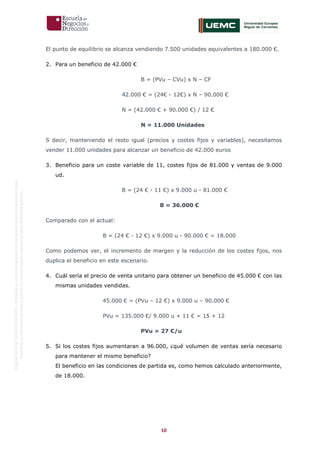 10
OriginaldeENyDBUSINESSSCHOOL.Permitidosuusoenprogramasdepostgradoduranteelpresentecurso.
ProhibidasureproduccióntotaloparcialsinlaautorizaciónexpresadeENyDBUSINESSSCHOOL.
El punto de equilibrio se alcanza vendiendo 7.500 unidades equivalentes a 180.000 €.
2. Para un beneficio de 42.000 €
B = (PVu – CVu) x N – CF
42.000 € = (24€ - 12€) x N – 90.000 €
N = (42.000 € + 90.000 €) / 12 €
N = 11.000 Unidades
S decir, manteniendo el resto igual (precios y costes fijos y variables), necesitamos
vender 11.000 unidades para alcanzar un beneficio de 42.000 euros
3. Beneficio para un coste variable de 11, costes fijos de 81.000 y ventas de 9.000
ud.
B = (24 € - 11 €) x 9.000 u - 81.000 €
B = 36.000 €
Comparado con el actual:
B = (24 € - 12 €) x 9.000 u - 90.000 € = 18.000
Como podemos ver, el incremento de margen y la reducción de los costes fijos, nos
duplica el beneficio en este escenario.
4. Cuál sería el precio de venta unitario para obtener un beneficio de 45.000 € con las
mismas unidades vendidas.
45.000 € = (PVu – 12 €) x 9.000 u – 90.000 €
PVu = 135.000 €/ 9.000 u + 11 € = 15 + 12
PVu = 27 €/u
5. Si los costes fijos aumentaran a 96.000, ¿qué volumen de ventas sería necesario
para mantener el mismo beneficio?
El beneficio en las condiciones de partida es, como hemos calculado anteriormente,
de 18.000.
 