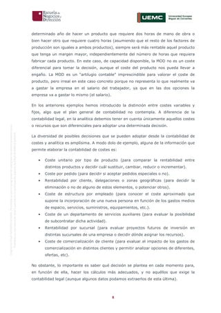 8
OriginaldeENyDBUSINESSSCHOOL.Permitidosuusoenprogramasdepostgradoduranteelpresentecurso.
ProhibidasureproduccióntotaloparcialsinlaautorizaciónexpresadeENyDBUSINESSSCHOOL.
determinado año de hacer un producto que requiere dos horas de mano de obra o
bien hacer otro que requiere cuatro horas (asumiendo que el resto de los factores de
producción son iguales a ambos productos), siempre será más rentable aquel producto
que tenga un margen mayor, independientemente del número de horas que requiera
fabricar cada producto. En este caso, de capacidad disponible, la MOD no es un coste
diferencial para tomar la decisión, aunque el coste del producto nos pueda llevar a
engaño. La MOD es un “artilugio contable” imprescindible para valorar el coste de
producto, pero irreal en este caso concreto porque no representa lo que realmente va
a gastar la empresa en el salario del trabajador, ya que en las dos opciones la
empresa va a gastar lo mismo (el salario).
En los anteriores ejemplos hemos introducido la distinción entre costes variables y
fijos, algo que el plan general de contabilidad no contempla. A diferencia de la
contabilidad legal, en la analítica debemos tener en cuenta únicamente aquellos costes
o recursos que son diferenciales para adoptar una determinada decisión.
La diversidad de posibles decisiones que se pueden adoptar desde la contabilidad de
costes y analítica es amplísima. A modo dolo de ejemplo, alguna de la información que
permite elaborar la contabilidad de costes es:
• Coste unitario por tipo de producto (para comparar la rentabilidad entre
distintos productos y decidir cuál sustituir, cambiar, reducir o incrementar).
• Coste por pedido (para decidir si aceptar pedidos especiales o no).
• Rentabilidad por cliente, delegaciones o zonas geográficas (para decidir la
eliminación o no de alguno de estos elementos, o potenciar otros).
• Coste de estructura por empleado (para conocer el coste aproximado que
supone la incorporación de una nueva persona en función de los gastos medios
de espacio, servicios, suministros, equipamientos, etc.).
• Coste de un departamento de servicios auxiliares (para evaluar la posibilidad
de subcontratar dicha actividad).
• Rentabilidad por sucursal (para evaluar proyectos futuros de inversión en
distintas sucursales de una empresa o decidir dónde asignar los recursos).
• Coste de comercialización de cliente (para evaluar el impacto de los gastos de
comercialización en distintos clientes y permitir analizar opciones de diferentes,
ofertas, etc).
No obstante, lo importante es saber qué decisión se plantea en cada momento para,
en función de ella, hacer los cálculos más adecuados, y no aquéllos que exige la
contabilidad legal (aunque algunos datos podamos extraerlos de esta última).
 