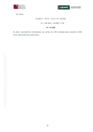 11
OriginaldeENyDBUSINESSSCHOOL.Permitidosuusoenprogramasdepostgradoduranteelpresentecurso.
ProhibidasureproduccióntotaloparcialsinlaautorizaciónexpresadeENyDBUSINESSSCHOOL.
Por tanto.
18.000 € = (24 € - 12 €) x N - 96.000
N = (96.000 + 18.000) / 12€
N = 9.500
Es decir, necesitamos incrementar las ventas en 500 unidades para soportar 6.000
euros adicionales de costes fijos.
 