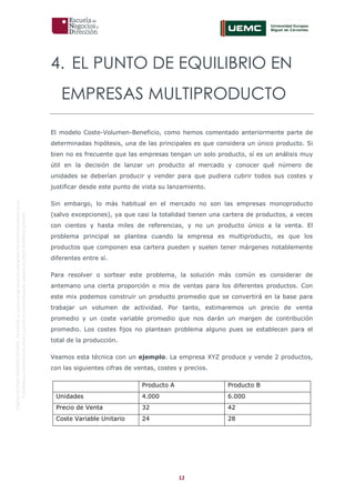 12
OriginaldeENyDBUSINESSSCHOOL.Permitidosuusoenprogramasdepostgradoduranteelpresentecurso.
ProhibidasureproduccióntotaloparcialsinlaautorizaciónexpresadeENyDBUSINESSSCHOOL.
4. EL PUNTO DE EQUILIBRIO EN
EMPRESAS MULTIPRODUCTO
El modelo Coste-Volumen-Beneficio, como hemos comentado anteriormente parte de
determinadas hipótesis, una de las principales es que considera un único producto. Si
bien no es frecuente que las empresas tengan un solo producto, sí es un análisis muy
útil en la decisión de lanzar un producto al mercado y conocer qué número de
unidades se deberían producir y vender para que pudiera cubrir todos sus costes y
justificar desde este punto de vista su lanzamiento.
Sin embargo, lo más habitual en el mercado no son las empresas monoproducto
(salvo excepciones), ya que casi la totalidad tienen una cartera de productos, a veces
con cientos y hasta miles de referencias, y no un producto único a la venta. El
problema principal se plantea cuando la empresa es multiproducto, es que los
productos que componen esa cartera pueden y suelen tener márgenes notablemente
diferentes entre sí.
Para resolver o sortear este problema, la solución más común es considerar de
antemano una cierta proporción o mix de ventas para los diferentes productos. Con
este mix podemos construir un producto promedio que se convertirá en la base para
trabajar un volumen de actividad. Por tanto, estimaremos un precio de venta
promedio y un coste variable promedio que nos darán un margen de contribución
promedio. Los costes fijos no plantean problema alguno pues se establecen para el
total de la producción.
Veamos esta técnica con un ejemplo. La empresa XYZ produce y vende 2 productos,
con las siguientes cifras de ventas, costes y precios.
Producto A Producto B
Unidades 4.000 6.000
Precio de Venta 32 42
Coste Variable Unitario 24 28
 