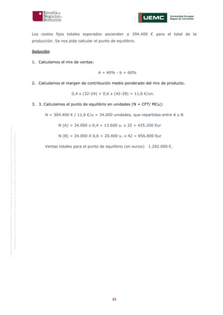 13
OriginaldeENyDBUSINESSSCHOOL.Permitidosuusoenprogramasdepostgradoduranteelpresentecurso.
ProhibidasureproduccióntotaloparcialsinlaautorizaciónexpresadeENyDBUSINESSSCHOOL.
Los costes fijos totales esperados ascienden a 394.400 € para el total de la
producción. Se nos pide calcular el punto de equilibrio.
Solución
1. Calculamos el mix de ventas:
A = 40% - b = 60%
2. Calculamos el margen de contribución medio ponderado del mix de producto.
0,4 x (32-24) + 0,6 x (42-28) = 11,6 €/un.
3. 3. Calculamos el punto de equilibrio en unidades (N = CFT/ MCu):
N = 394.400 € / 11,6 €/u = 34.000 unidades, que repartidas entre A y B
N (A) = 34.000 x 0,4 = 13.600 u. x 32 = 435.200 Eur
N (B) = 34.000 X 0,6 = 20.400 u. x 42 = 856.800 Eur
Ventas totales para el punto de equilibrio (en euros): 1.292.000 €.
 