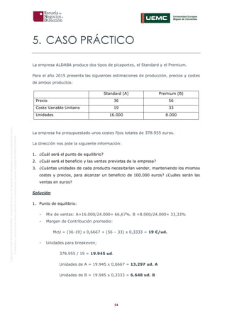 14
OriginaldeENyDBUSINESSSCHOOL.Permitidosuusoenprogramasdepostgradoduranteelpresentecurso.
ProhibidasureproduccióntotaloparcialsinlaautorizaciónexpresadeENyDBUSINESSSCHOOL.
5. CASO PRÁCTICO
La empresa ALDABA produce dos tipos de picaportes, el Standard y el Premium.
Para el año 2015 presenta las siguientes estimaciones de producción, precios y costes
de ambos productos:
Standard (A) Premium (B)
Precio 36 56
Coste Variable Unitario 19 33
Unidades 16.000 8.000
La empresa ha presupuestado unos costes fijos totales de 378.955 euros.
La dirección nos pide la siguiente información:
1. ¿Cuál será el punto de equilibrio?
2. ¿Cuál será el beneficio y las ventas previstas de la empresa?
3. ¿Cuántas unidades de cada producto necesitarían vender, manteniendo los mismos
costes y precios, para alcanzar un beneficio de 100.000 euros? ¿Cuáles serán las
ventas en euros?
Solución
1. Punto de equilibrio:
- Mix de ventas: A=16.000/24.000= 66,67%. B =8.000/24.000= 33,33%
- Margen de Contribución promedio:
McU = (36-19) x 0,6667 + (56 – 33) x 0,3333 = 19 €/ud.
- Unidades para breakeven;
378.955 / 19 = 19.945 ud.
Unidades de A = 19.945 x 0,6667 = 13.297 ud. A
Unidades de B = 19.945 x 0,3333 = 6.648 ud. B
 