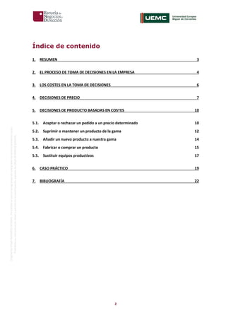2
OriginaldeENyDBUSINESSSCHOOL.Permitidosuusoenprogramasdepostgradoduranteelpresentecurso.
ProhibidasureproduccióntotaloparcialsinlaautorizaciónexpresadeENyDBUSINESSSCHOOL.
Índice de contenido
1. RESUMEN 3
2. EL PROCESO DE TOMA DE DECISIONES EN LA EMPRESA 4
3. LOS COSTES EN LA TOMA DE DECISIONES 6
4. DECISIONES DE PRECIO 7
5. DECISIONES DE PRODUCTO BASADAS EN COSTES 10
5.1. Aceptar o rechazar un pedido a un precio determinado 10
5.2. Suprimir o mantener un producto de la gama 12
5.3. Añadir un nuevo producto a nuestra gama 14
5.4. Fabricar o comprar un producto 15
5.5. Sustituir equipos productivos 17
6. CASO PRÁCTICO 19
7. BIBLIOGRAFÍA 22
 