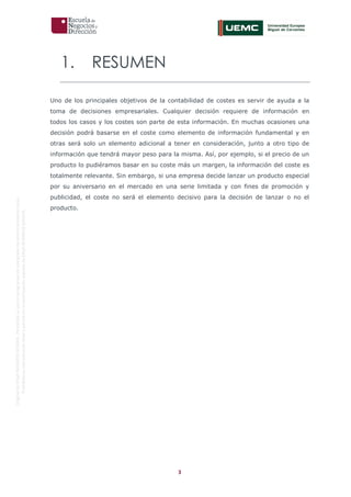 3
OriginaldeENyDBUSINESSSCHOOL.Permitidosuusoenprogramasdepostgradoduranteelpresentecurso.
ProhibidasureproduccióntotaloparcialsinlaautorizaciónexpresadeENyDBUSINESSSCHOOL.
1. RESUMEN
Uno de los principales objetivos de la contabilidad de costes es servir de ayuda a la
toma de decisiones empresariales. Cualquier decisión requiere de información en
todos los casos y los costes son parte de esta información. En muchas ocasiones una
decisión podrá basarse en el coste como elemento de información fundamental y en
otras será solo un elemento adicional a tener en consideración, junto a otro tipo de
información que tendrá mayor peso para la misma. Así, por ejemplo, si el precio de un
producto lo pudiéramos basar en su coste más un margen, la información del coste es
totalmente relevante. Sin embargo, si una empresa decide lanzar un producto especial
por su aniversario en el mercado en una serie limitada y con fines de promoción y
publicidad, el coste no será el elemento decisivo para la decisión de lanzar o no el
producto.
 