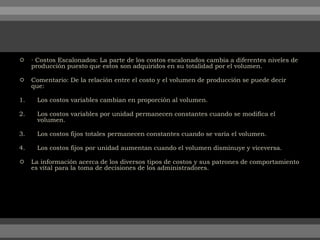  ∙ Costos Escalonados: La parte de los costos escalonados cambia a diferentes niveles de
producción puesto que estos son adquiridos en su totalidad por el volumen.
 Comentario: De la relación entre el costo y el volumen de producción se puede decir
que:
1. Los costos variables cambian en proporción al volumen.
2. Los costos variables por unidad permanecen constantes cuando se modifica el
volumen.
3. Los costos fijos totales permanecen constantes cuando se varía el volumen.
4. Los costos fijos por unidad aumentan cuando el volumen disminuye y viceversa.
 La información acerca de los diversos tipos de costos y sus patrones de comportamiento
es vital para la toma de decisiones de los administradores.
 