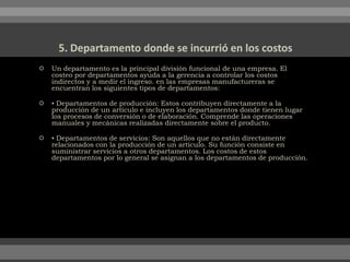  Un departamento es la principal división funcional de una empresa. El
costeo por departamentos ayuda a la gerencia a controlar los costos
indirectos y a medir el ingreso. en las empresas manufactureras se
encuentran los siguientes tipos de departamentos:
 ▪ Departamentos de producción: Estos contribuyen directamente a la
producción de un artículo e incluyen los departamentos donde tienen lugar
los procesos de conversión o de elaboración. Comprende las operaciones
manuales y mecánicas realizadas directamente sobre el producto.
 ▪ Departamentos de servicios: Son aquellos que no están directamente
relacionados con la producción de un artículo. Su función consiste en
suministrar servicios a otros departamentos. Los costos de estos
departamentos por lo general se asignan a los departamentos de producción.
 