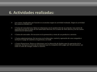  Los costos clasificados por función se acumulan según la actividad realizada. Según la actividad
los costos se dividen en:
 ▪ Costos de manufactura: Estos se relacionan con la producción de un artículo. Los costos de
manufactura son la suma de los materiales directos, de la mano de obra directa y de los costos
indirectos de fabricación.
 ▪ Costos de mercadeo: Se incurren en la promoción y venta de un producto o servicio.
 ▪ Costos administrativos: Se incurren en la dirección, control y operación de una compañía e
incluyen el pago de salarios a la gerencia y al staff.
 ▪ Costos financieros: Estos se relacionan con la obtención de fondos para la operación de la
empresa. Incluyen el costo de los intereses que la compañía debe pagar por los prestamos, así
como el costo de otorgar crédito a clientes.
 