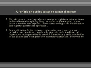  En este caso se tiene que algunos costos se registran primero como
activos (Gasto de capital) y luego se deducen (Se cargan como un
gasto) a medida que expiran. Otros costos se registran inicialmente
como gastos (Gastos de operación).
 La clasificación de los costos en categorías con respecto a los
periodos que benefician, ayuda a la gerencia en la medición del
ingreso, en la preparación de estados financieros y en la asociación
de los gastos con los ingresos en el periodo apropiado. Se divide en:
 