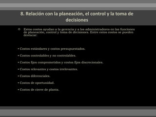  Estos costos ayudan a la gerencia y a los administradores en las funciones
de planeación, control y toma de decisiones. Entre estos costos se pueden
destacar:
▪ Costos estándares y costos presupuestados.
▪ Costos controlables y no controlables.
▪ Costos fijos comprometidos y costos fijos discrecionales.
▪ Costos relevantes y costos irrelevantes.
▪ Costos diferenciales.
▪ Costos de oportunidad.
▪ Costos de cierre de planta.
 