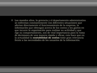  Los mandos altos, la gerencia y el departamento administrativo
se enfrentan constantemente con diferentes situaciones que
afectan directamente el funcionamiento de la empresa, la
información que obtengan acerca de los costos y los gastos en
que incurre la organización para realizar su actividad y que
rige su comportamiento, son de vital importancia para la toma
de decisiones de una manera rápida y eficaz, esto hace que en
la actualidad la contabilidad de costos tome gran relevancia
frente a las necesidades de los usuarios de la información.
 