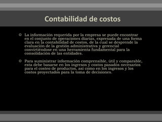  La información requerida por la empresa se puede encontrar
en el conjunto de operaciones diarias, expresada de una forma
clara en la contabilidad de costos, de la cual se desprende la
evaluación de la gestión administrativa y gerencial
convirtiéndose en una herramienta fundamental para la
consolidación de las entidades.
 Para suministrar información comprensible, útil y comparable,
esta debe basarse en los ingresos y costos pasados necesarios
para el costeo de productos, así como en los ingresos y los
costos proyectados para la toma de decisiones.
 