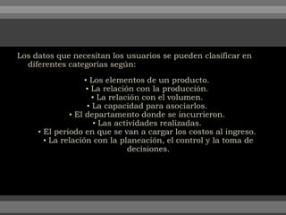 Los datos que necesitan los usuarios se pueden clasificar en
diferentes categorías según:
▪ Los elementos de un producto.
▪ La relación con la producción.
▪ La relación con el volumen.
▪ La capacidad para asociarlos.
▪ El departamento donde se incurrieron.
▪ Las actividades realizadas.
▪ El periodo en que se van a cargar los costos al ingreso.
▪ La relación con la planeación, el control y la toma de
decisiones.
 