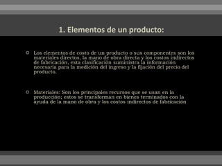 Los elementos de costo de un producto o sus componentes son los
materiales directos, la mano de obra directa y los costos indirectos
de fabricación, esta clasificación suministra la información
necesaria para la medición del ingreso y la fijación del precio del
producto.
 Materiales: Son los principales recursos que se usan en la
producción; estos se transforman en bienes terminados con la
ayuda de la mano de obra y los costos indirectos de fabricación
 