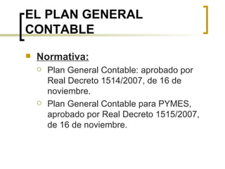 EL PLAN GENERAL CONTABLE Normativa: Plan General Contable: aprobado por Real Decreto 1514/2007, de 16 de noviembre. Plan General Contable para PYMES, aprobado por Real Decreto 1515/2007, de 16 de noviembre. 