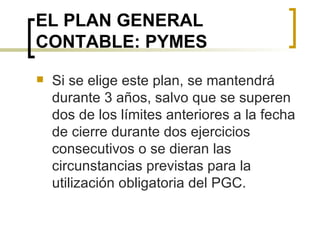 EL PLAN GENERAL CONTABLE: PYMES Si se elige este plan, se mantendrá durante 3 años, salvo que se superen dos de los límites anteriores a la fecha de cierre durante dos ejercicios consecutivos o se dieran las circunstancias previstas para la utilización obligatoria del PGC. 