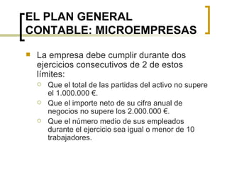 EL PLAN GENERAL CONTABLE: MICROEMPRESAS La empresa debe cumplir durante dos ejercicios consecutivos de 2 de estos límites: Que el total de las partidas del activo no supere el 1.000.000 €. Que el importe neto de su cifra anual de negocios no supere los 2.000.000 €. Que el número medio de sus empleados durante el ejercicio sea igual o menor de 10 trabajadores. 