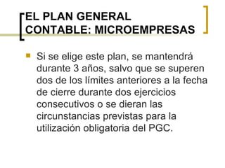 EL PLAN GENERAL CONTABLE: MICROEMPRESAS Si se elige este plan, se mantendrá durante 3 años, salvo que se superen dos de los límites anteriores a la fecha de cierre durante dos ejercicios consecutivos o se dieran las circunstancias previstas para la utilización obligatoria del PGC. 