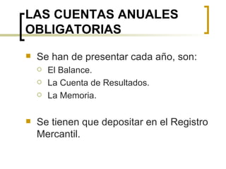 LAS CUENTAS ANUALES OBLIGATORIAS Se han de presentar cada año, son: El Balance. La Cuenta de Resultados. La Memoria. Se tienen que depositar en el Registro Mercantil. 