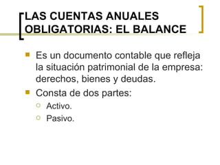 LAS CUENTAS ANUALES OBLIGATORIAS: EL BALANCE Es un documento contable que refleja la situación patrimonial de la empresa: derechos, bienes y deudas. Consta de dos partes: Activo. Pasivo. 