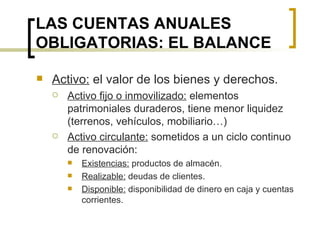 LAS CUENTAS ANUALES OBLIGATORIAS: EL BALANCE Activo:  el valor de los bienes y derechos. Activo fijo o inmovilizado:  elementos patrimoniales duraderos, tiene menor liquidez (terrenos, vehículos, mobiliario…) Activo circulante:  sometidos a un ciclo continuo de renovación: Existencias:  productos de almacén. Realizable:  deudas de clientes. Disponible:  disponibilidad de dinero en caja y cuentas corrientes. 