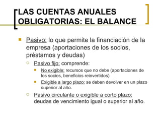 LAS CUENTAS ANUALES OBLIGATORIAS: EL BALANCE Pasivo:  lo que permite la financiación de la empresa (aportaciones de los socios, préstamos y deudas) Pasivo fijo:  comprende: No exigible:  recursos que no debe (aportaciones de los socios, beneficios reinvertidos) Exigible a largo plazo:  se deben devolver en un plazo superior al año. Pasivo circulante o exigible a corto plazo:  deudas de vencimiento igual o superior al año. 