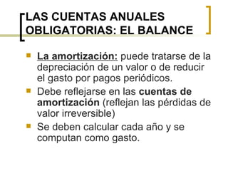 LAS CUENTAS ANUALES OBLIGATORIAS: EL BALANCE La amortización:  puede tratarse de la depreciación de un valor o de reducir el gasto por pagos periódicos. Debe reflejarse en las  cuentas de amortización  (reflejan las pérdidas de valor irreversible) Se deben calcular cada año y se computan como gasto. 