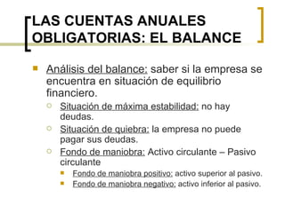 LAS CUENTAS ANUALES OBLIGATORIAS: EL BALANCE Análisis del balance:  saber si la empresa se encuentra en situación de equilibrio financiero. Situación de máxima estabilidad:  no hay deudas. Situación de quiebra:  la empresa no puede pagar sus deudas. Fondo de maniobra:  Activo circulante – Pasivo circulante Fondo de maniobra positivo:  activo superior al pasivo. Fondo de maniobra negativo:  activo inferior al pasivo. 