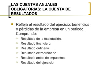 LAS CUENTAS ANUALES OBLIGATORIAS: LA CUENTA DE RESULTADOS Refleja el resultado del ejercicio:  beneficios o pérdidas de la empresa en un periodo. Comprende: Resultado de la explotación. Resultado financiero. Resultado ordinario. Resultado extraordinario. Resultado antes de impuestos. Resultado del ejercicio. 