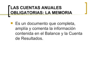 LAS CUENTAS ANUALES OBLIGATORIAS: LA MEMORIA Es un documento que completa, amplía y comenta la información contenida en el Balance y la Cuenta de Resultados. 