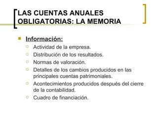 LAS CUENTAS ANUALES OBLIGATORIAS: LA MEMORIA Información: Actividad de la empresa. Distribución de los resultados. Normas de valoración. Detalles de los cambios producidos en las principales cuentas patrimoniales. Acontecimientos producidos después del cierre de la contabilidad. Cuadro de financiación. 