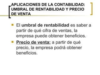 APLICACIONES DE LA CONTABILIDAD: UMBRAL DE RENTABILIDAD Y PRECIO DE VENTA El  umbral de rentabilidad  es saber a partir de qué cifra de ventas, la empresa puede obtener beneficios. Precio de venta:  a partir de qué precio, la empresa podrá obtener beneficios. 