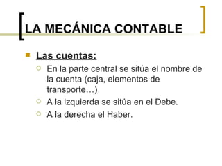LA MECÁNICA CONTABLE Las cuentas: En la parte central se sitúa el nombre de la cuenta (caja, elementos de transporte…) A la izquierda se sitúa en el Debe. A la derecha el Haber. 